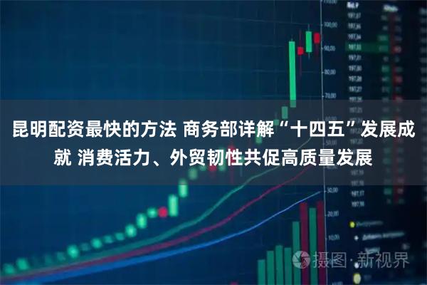 昆明配资最快的方法 商务部详解“十四五”发展成就 消费活力、外贸韧性共促高质量发展