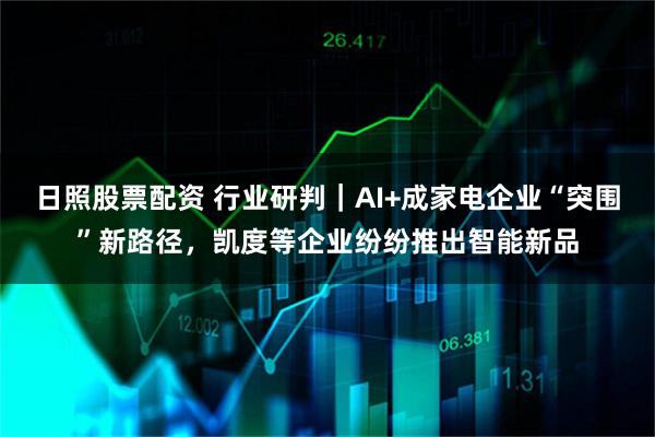 日照股票配资 行业研判｜AI+成家电企业“突围”新路径，凯度等企业纷纷推出智能新品