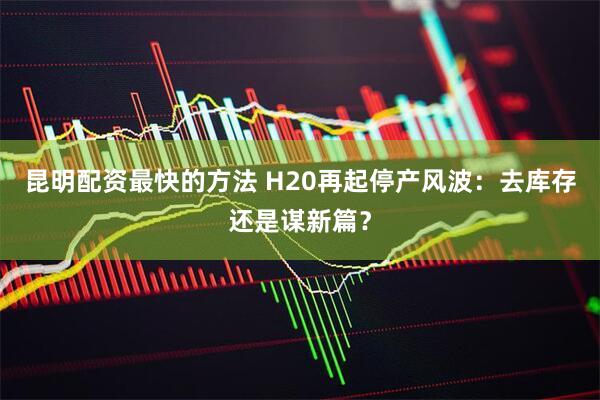 昆明配资最快的方法 H20再起停产风波：去库存还是谋新篇？