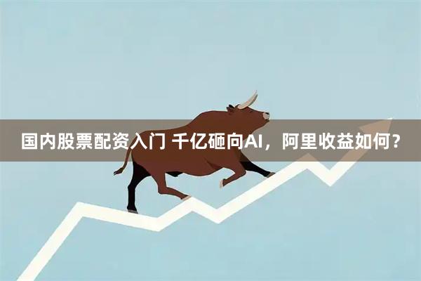 国内股票配资入门 千亿砸向AI，阿里收益如何？