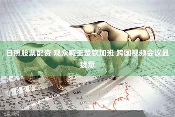 日照股票配资 观众喊王楚钦加班 跨国视频会议显疲惫