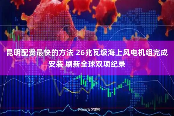 昆明配资最快的方法 26兆瓦级海上风电机组完成安装 刷新全球双项纪录