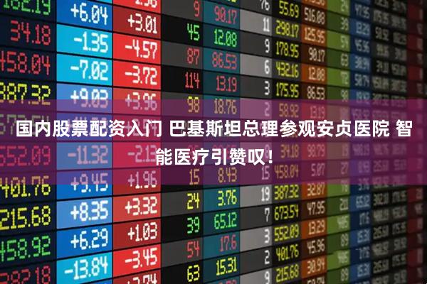 国内股票配资入门 巴基斯坦总理参观安贞医院 智能医疗引赞叹！