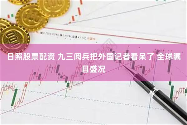日照股票配资 九三阅兵把外国记者看呆了 全球瞩目盛况