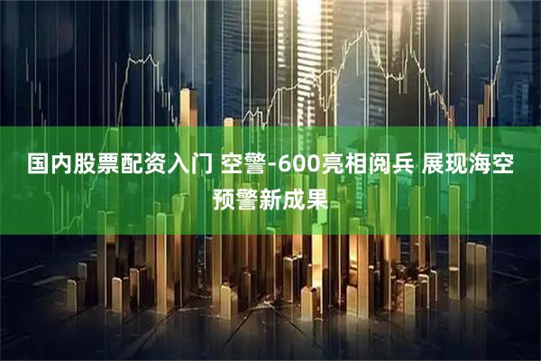 国内股票配资入门 空警-600亮相阅兵 展现海空预警新成果