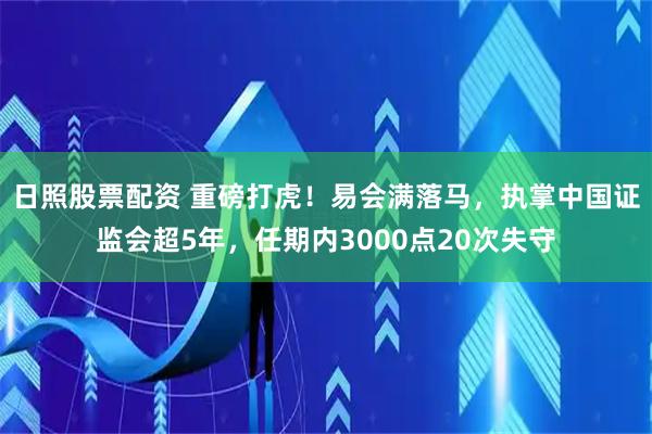 日照股票配资 重磅打虎！易会满落马，执掌中国证监会超5年，任期内3000点20次失守