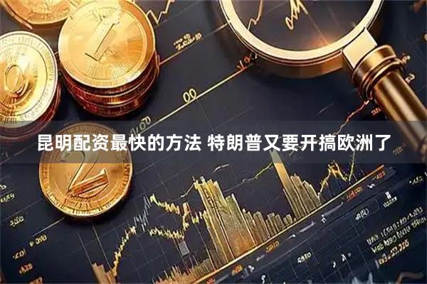 昆明配资最快的方法 特朗普又要开搞欧洲了