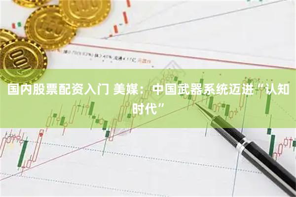 国内股票配资入门 美媒：中国武器系统迈进“认知时代”