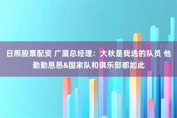 日照股票配资 广厦总经理：大秋是我选的队员 他勤勤恳恳&国家队和俱乐部都如此