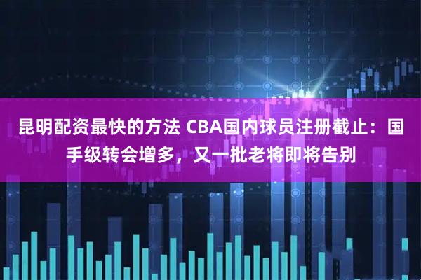 昆明配资最快的方法 CBA国内球员注册截止：国手级转会增多，又一批老将即将告别