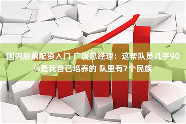 国内股票配资入门 广厦总经理：这帮队员几乎90%是我自己培养的 队里有7个民族