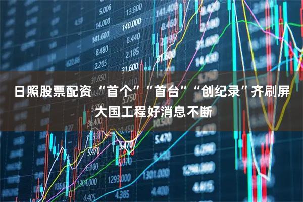 日照股票配资 “首个”“首台”“创纪录”齐刷屏 大国工程好消息不断