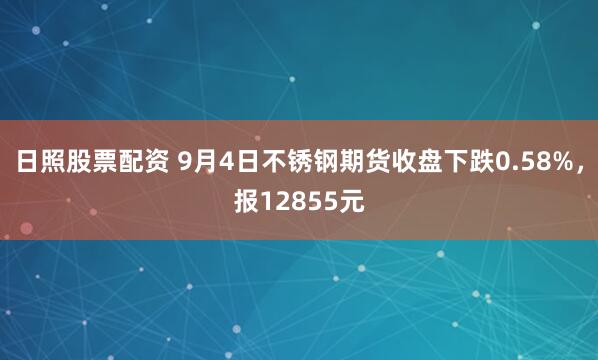 日照股票配资 9月4日不锈钢期货收盘下跌0.58%，报12855元