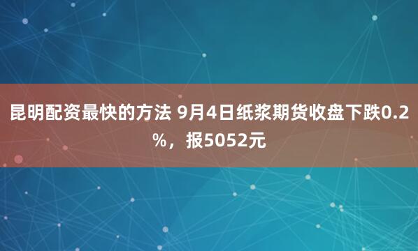 昆明配资最快的方法 9月4日纸浆期货收盘下跌0.2%，报5052元