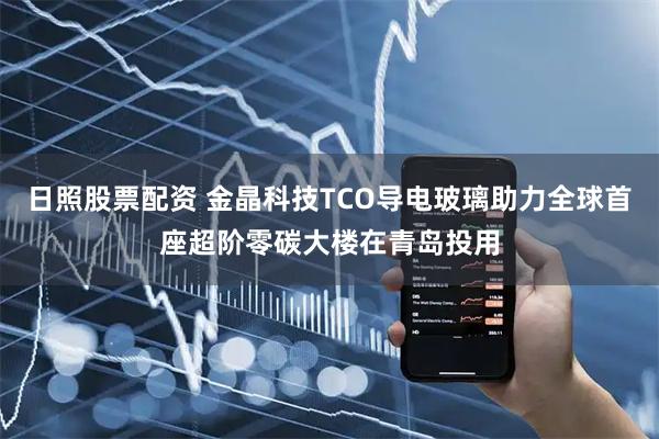 日照股票配资 金晶科技TCO导电玻璃助力全球首座超阶零碳大楼在青岛投用
