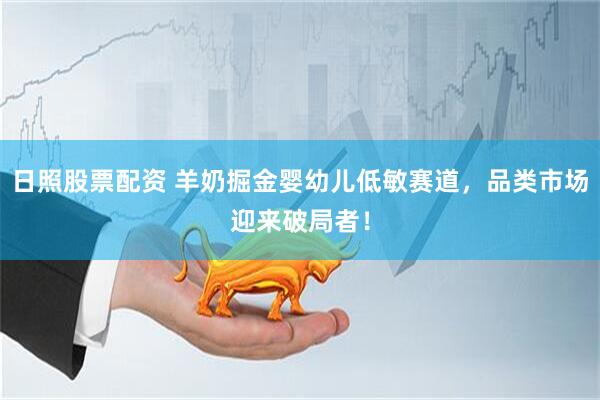日照股票配资 羊奶掘金婴幼儿低敏赛道，品类市场迎来破局者！