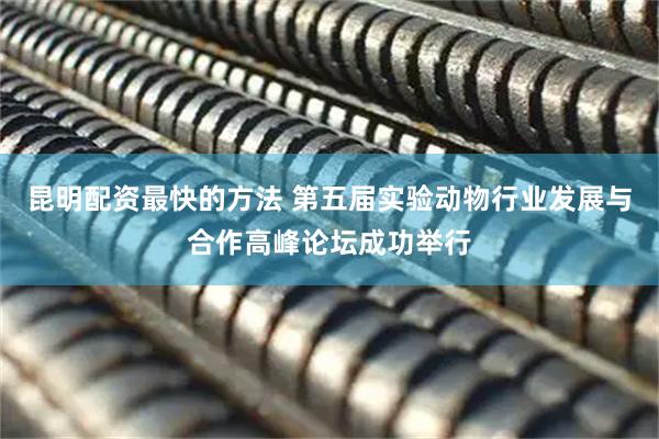昆明配资最快的方法 第五届实验动物行业发展与合作高峰论坛成功举行