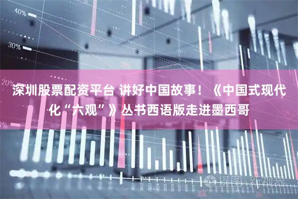 深圳股票配资平台 讲好中国故事！《中国式现代化“六观”》丛书西语版走进墨西哥