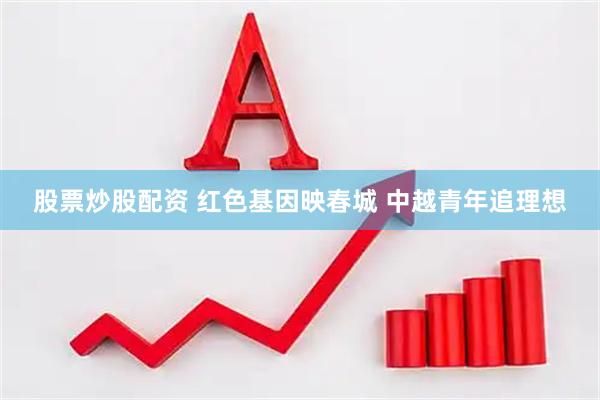 股票炒股配资 红色基因映春城 中越青年追理想