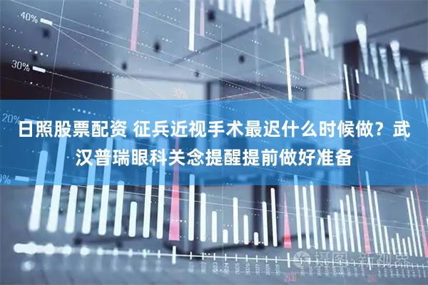 日照股票配资 征兵近视手术最迟什么时候做？武汉普瑞眼科关念提醒提前做好准备
