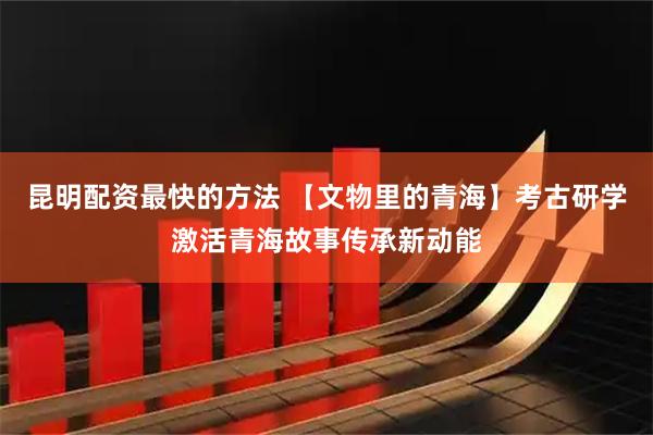 昆明配资最快的方法 【文物里的青海】考古研学激活青海故事传承新动能