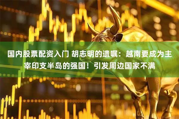 国内股票配资入门 胡志明的遗嘱：越南要成为主宰印支半岛的强国！引发周边国家不满
