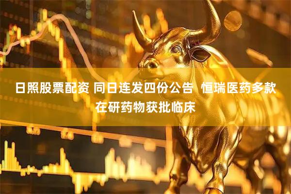 日照股票配资 同日连发四份公告  恒瑞医药多款在研药物获批临床