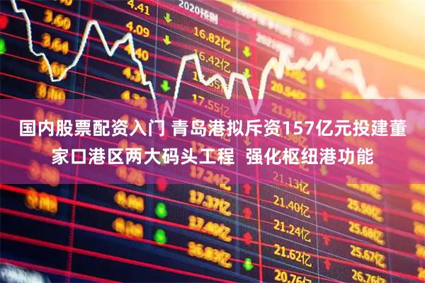 国内股票配资入门 青岛港拟斥资157亿元投建董家口港区两大码头工程  强化枢纽港功能