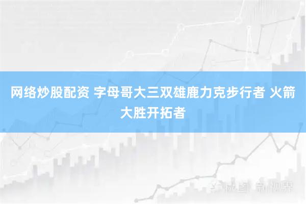 网络炒股配资 字母哥大三双雄鹿力克步行者 火箭大胜开拓者