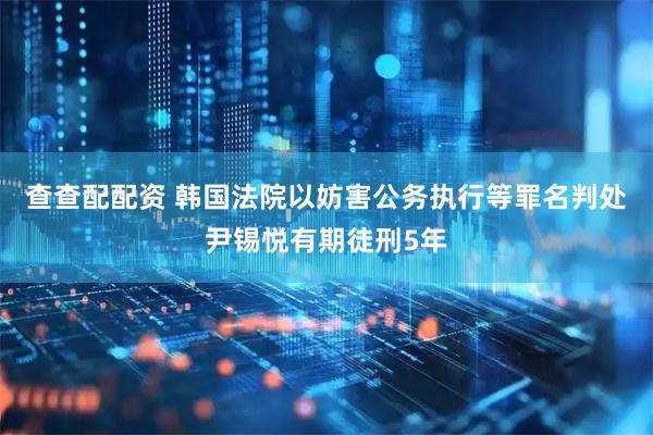 查查配配资 韩国法院以妨害公务执行等罪名判处尹锡悦有期徒刑5年
