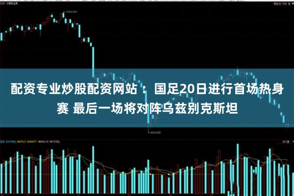 配资专业炒股配资网站 ：国足20日进行首场热身赛 最后一场将对阵乌兹别克斯坦
