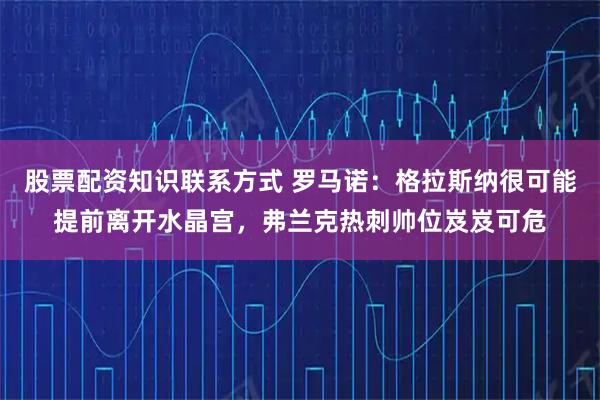 股票配资知识联系方式 罗马诺：格拉斯纳很可能提前离开水晶宫，弗兰克热刺帅位岌岌可危