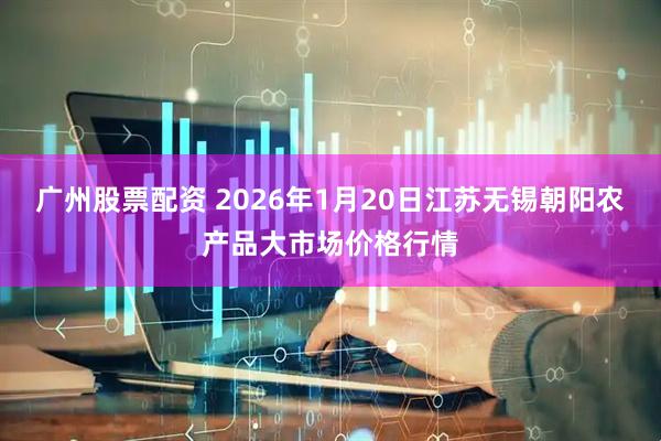 广州股票配资 2026年1月20日江苏无锡朝阳农产品大市场价格行情