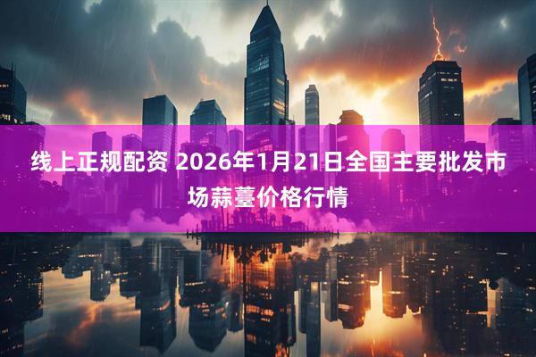 线上正规配资 2026年1月21日全国主要批发市场蒜薹价格行情