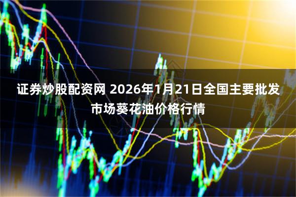 证券炒股配资网 2026年1月21日全国主要批发市场葵花油价格行情