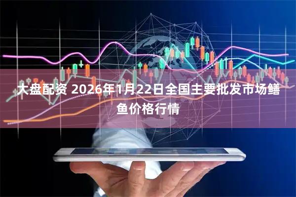 大盘配资 2026年1月22日全国主要批发市场鳝鱼价格行情