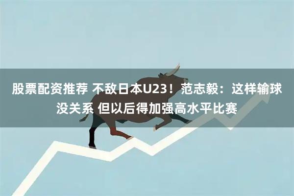 股票配资推荐 不敌日本U23！范志毅：这样输球没关系 但以后得加强高水平比赛