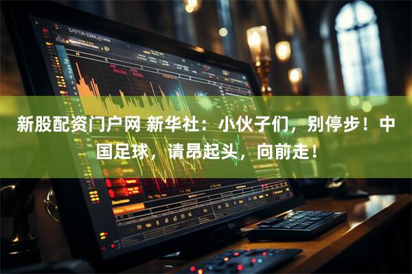 新股配资门户网 新华社：小伙子们，别停步！中国足球，请昂起头，向前走！