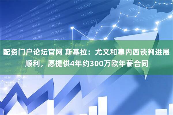配资门户论坛官网 斯基拉：尤文和塞内西谈判进展顺利，愿提供4年约300万欧年薪合同