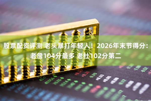 股票配资评测 老头暴打年轻人！2026年末节得分：老詹104分最多 老杜102分第二