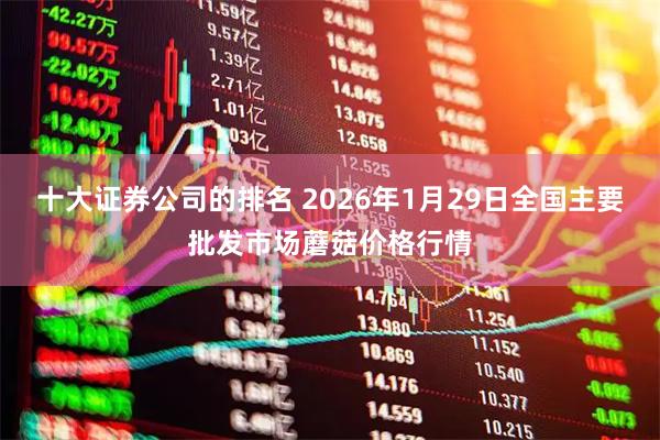 十大证券公司的排名 2026年1月29日全国主要批发市场蘑菇价格行情