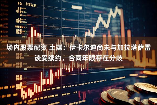 场内股票配资 土媒：伊卡尔迪尚未与加拉塔萨雷谈妥续约，合同年限存在分歧