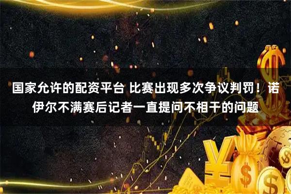 国家允许的配资平台 比赛出现多次争议判罚！诺伊尔不满赛后记者一直提问不相干的问题