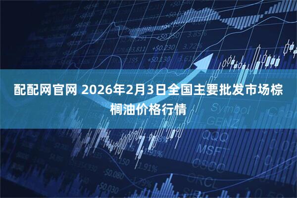 配配网官网 2026年2月3日全国主要批发市场棕榈油价格行情