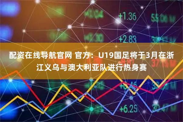 配资在线导航官网 官方：U19国足将于3月在浙江义乌与澳大利亚队进行热身赛