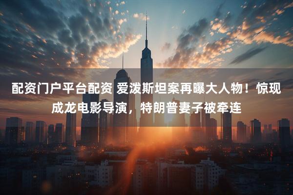 配资门户平台配资 爱泼斯坦案再曝大人物！惊现成龙电影导演，特朗普妻子被牵连