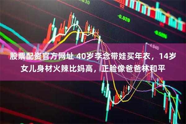 股票配资官方网址 40岁李念带娃买年衣，14岁女儿身材火辣比妈高，正脸像爸爸林和平