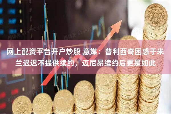 网上配资平台开户炒股 意媒：普利西奇困惑于米兰迟迟不提供续约，迈尼昂续约后更是如此