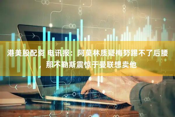 港美股配资 电讯报：阿莫林质疑梅努踢不了后腰，那不勒斯震惊于曼联想卖他