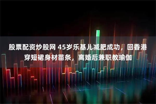 股票配资炒股网 45岁乐基儿减肥成功，回香港穿短裙身材苗条，离婚后兼职教瑜伽